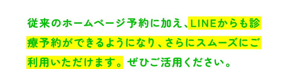 従来のホームページ予約に加え、LINEからも診療予約ができるようになり、さらにスムーズにご利用いただけます。 ぜひご活用ください。